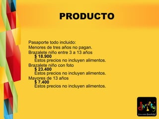 PRODUCTO Pasaporte todo incluido: Menores de tres años no pagan. Brazalete niño entre 3 a 13 años  $ 18.900 Estos precios no incluyen alimentos. Brazalete niño con foto  $ 23.400 Estos precios no incluyen alimentos. Mayores de 13 años  $ 7.400 Estos precios no incluyen alimentos. 