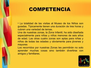 COMPETENCIA La totalidad de las visitas al Museo de los Niños son guiadas. Típicamente tienen una duración de tres horas y cubren una variedad de temas. Una de nuestras zonas, la Zona Infantil, ha sido diseñada especialmente para niñas y niños menores de seis años de edad. Las otras cuatro zonas son aptas para niñas y niños de todas las edades y obviamente para jóvenes y mayores Los recorridos por nuestras Zonas les permitirán no solo aprender muchas cosas sino también divertirse con amigos y familiares.  