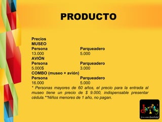 PRODUCTO Precios MUSEO Persona Parqueadero   13.000  5.000 AVIÓN Persona Parqueadero 5.000$  3.000 COMBO (museo + avión) Persona Parqueadero 16.000 5.000 * Personas mayores de 60 años, el precio para la entrada al museo tiene un precio de $ 9.000, indispensable presentar cédula.**Niños menores de 1 año, no pagan. 