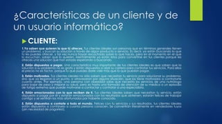 ¿Características de un cliente y de
un usuario informático?
 CLIENTE:
1.Ya saben que quieren lo que tú ofreces. Tus clientes ideales son personas que en términos generales tienen
un problema, y buscan su solución a través de algún producto o servicio. Es decir, ya están buscando lo que
tú les puedes ofrecer, y tal vez nunca hayan escuchado sobre lo que haces, pero en el momento en el que
lo escuchan, saben que lo quieren. Mentalmente ya están listos para convertirse en tus clientes porque les
ofreces una solución que han estado esperando o buscando.
2. Están dispuestos a pagar. Una característica muy importante de tus clientes ideales es que saben que la
solución a su problema no es gratis y están dispuestos a abrir su cartera para contratar tus servicios. Para ellos
el precio no es factor, porque lo que puedes darle vale más que lo que puedan pagar.
3. Están motivados. Tus clientes ideales no sólo saben que necesitan tu servicio para solucionar su problema,
sino que ya llegaron a un punto, o atravesaron por alguna situación, que los tiene motivados a contratarte
cuanto antes. Por ejemplo, una persona con obesidad sabe que necesita los servicios de una nutrióloga
para bajar de peso y mejorar su salud, pero es hasta una llamada de atención de su médico o un episodio
de fatiga extrema que puede motivarse a contactar y contratar a una especialista.
4. Están emocionados con lo que reciben de ti. Tus clientes ideales saben que necesitan tu servicio, están
dispuesto a pagar por él y estarán emocionados con los resultados que obtienen, estarán felices de trabajar
contigo y se sentirán los más afortunados por haberte conocido.
5. Están dispuestos a contarle a todo el mundo. Felices con tu servicios y sus resultados, tus clientes ideales
están dispuestos a contárselo a cuanta persona conocen. Se convertirán literalmente en vendedores tuyos
(¡sin necesidad de pagarles!).
 