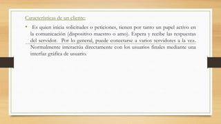 Características de un cliente:
• Es quien inicia solicitudes o peticiones, tienen por tanto un papel activo en
la comunicación (dispositivo maestro o amo). Espera y recibe las respuestas
del servidor. Por lo general, puede conectarse a varios servidores a la vez.
Normalmente interactúa directamente con los usuarios finales mediante una
interfaz gráfica de usuario.
 