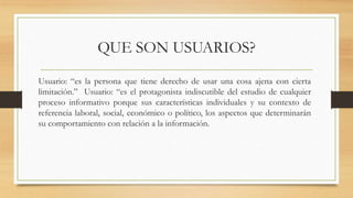 QUE SON USUARIOS?
Usuario: “es la persona que tiene derecho de usar una cosa ajena con cierta
limitación.” Usuario: “es el protagonista indiscutible del estudio de cualquier
proceso informativo porque sus características individuales y su contexto de
referencia laboral, social, económico o político, los aspectos que determinarán
su comportamiento con relación a la información.
 