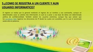5.¿COMO SE REGISTRA A UN CLIENTE Y AUN
USUARIO INFORMATICO?
El registro se realiza por lo general mediante el ingreso de un nombre y una contraseña, aunque en
determinados casos se solicita más información, la cual va a parar a una base de datos con determinada
política de confidencialidad. También existen los usuarios anónimos, aunque hay que aclarar que
los servidores Web registran las direcciones de IP desde las cuales son accedidos, por lo cual el anonimato
existe sólo en potencia.
 