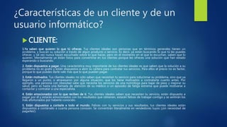 ¿Características de un cliente y de un
usuario informático?
 CLIENTE:
1.Ya saben que quieren lo que tú ofreces. Tus clientes ideales son personas que en términos generales tienen un
problema, y buscan su solución a través de algún producto o servicio. Es decir, ya están buscando lo que tú les puedes
ofrecer, y tal vez nunca hayan escuchado sobre lo que haces, pero en el momento en el que lo escuchan, saben que lo
quieren. Mentalmente ya están listos para convertirse en tus clientes porque les ofreces una solución que han estado
esperando o buscando.
2. Están dispuestos a pagar. Una característica muy importante de tus clientes ideales es que saben que la solución a su
problema no es gratis y están dispuestos a abrir su cartera para contratar tus servicios. Para ellos el precio no es factor,
porque lo que puedes darle vale más que lo que puedan pagar.
3. Están motivados. Tus clientes ideales no sólo saben que necesitan tu servicio para solucionar su problema, sino que ya
llegaron a un punto, o atravesaron por alguna situación, que los tiene motivados a contratarte cuanto antes. Por
ejemplo, una persona con obesidad sabe que necesita los servicios de una nutrióloga para bajar de peso y mejorar su
salud, pero es hasta una llamada de atención de su médico o un episodio de fatiga extrema que puede motivarse a
contactar y contratar a una especialista.
4. Están emocionados con lo que reciben de ti. Tus clientes ideales saben que necesitan tu servicio, están dispuesto a
pagar por él y estarán emocionados con los resultados que obtienen, estarán felices de trabajar contigo y se sentirán los
más afortunados por haberte conocido.
5. Están dispuestos a contarle a todo el mundo. Felices con tu servicios y sus resultados, tus clientes ideales están
dispuestos a contárselo a cuanta persona conocen. Se convertirán literalmente en vendedores tuyos (¡sin necesidad de
pagarles!).
 