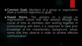 Common Goals. Members of a group or organization
share a common objectives or goals.
 Shared Norms. This pertains to a group’s or
organization’s culture that they develop through the
course of time as members start working together. In
communicating with them, it is important to have prior
knowledge of the characteristics, background, values,
norms that they observe in order to achieve effective
communication.
 