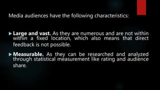 Media audiences have the following characteristics:
 Large and vast. As they are numerous and are not within
within a fixed location, which also means that direct
feedback is not possible.
 Measurable. As they can be researched and analyzed
through statistical measurement like rating and audience
share.
 
