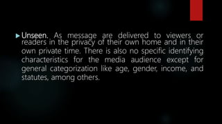  Unseen. As message are delivered to viewers or
readers in the privacy of their own home and in their
own private time. There is also no specific identifying
characteristics for the media audience except for
general categorization like age, gender, income, and
statutes, among others.
 