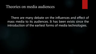 Theories on media audiences
There are many debate on the influences and effect of
mass media to its audiences. It has been exists since the
introduction of the earliest forms of media technologies.
 