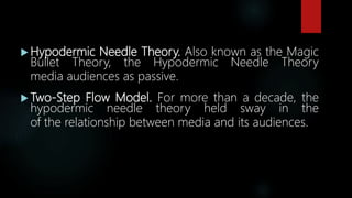  Hypodermic Needle Theory. Also known as the Magic
Bullet Theory, the Hypodermic Needle Theory
media audiences as passive.
 Two-Step Flow Model. For more than a decade, the
hypodermic needle theory held sway in the
of the relationship between media and its audiences.
 