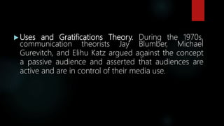  Uses and Gratifications Theory. During the 1970s,
communication theorists Jay Blumber, Michael
Gurevitch, and Elihu Katz argued against the concept
a passive audience and asserted that audiences are
active and are in control of their media use.
 