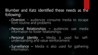 Blumber and Katz identified these needs as the
following:
Diversion – audiences consume media to escape
from routine and problems
Personal Relationships – audiences use media
information to foster relationships.
Personal Identity – Media is used for self-
understanding and value reinforcement.
Surveillance – Media is also used for gathering
information.
 