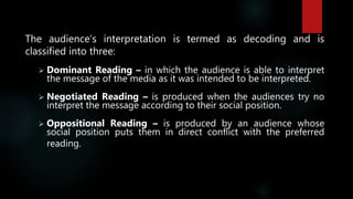 The audience’s interpretation is termed as decoding and is
classified into three:
 Dominant Reading – in which the audience is able to interpret
the message of the media as it was intended to be interpreted.
 Negotiated Reading – is produced when the audiences try no
interpret the message according to their social position.
 Oppositional Reading – is produced by an audience whose
social position puts them in direct conflict with the preferred
reading.
 