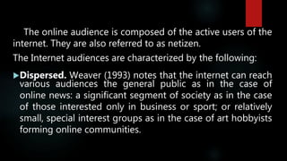 The online audience is composed of the active users of the
internet. They are also referred to as netizen.
The Internet audiences are characterized by the following:
Dispersed. Weaver (1993) notes that the internet can reach
various audiences the general public as in the case of
online news: a significant segment of society as in the case
of those interested only in business or sport; or relatively
small, special interest groups as in the case of art hobbyists
forming online communities.
 