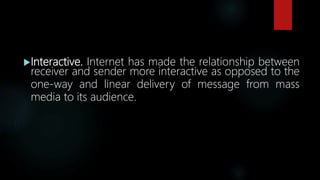 Interactive. Internet has made the relationship between
receiver and sender more interactive as opposed to the
one-way and linear delivery of message from mass
media to its audience.
 