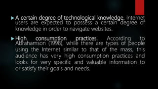  A certain degree of technological knowledge. Internet
users are expected to possess a certain degree of
knowledge in order to navigate websites.
 High consumption practices. According to
Abrahamson (1998), while there are types of people
using the Internet similar to that of the mass, this
audience has very high consumption practices and
looks for very specific and valuable information to
or satisfy their goals and needs.
 
