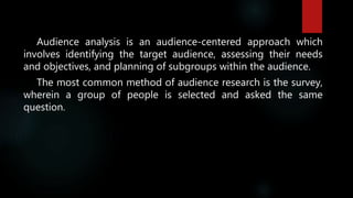 Audience analysis is an audience-centered approach which
involves identifying the target audience, assessing their needs
and objectives, and planning of subgroups within the audience.
The most common method of audience research is the survey,
wherein a group of people is selected and asked the same
question.
 