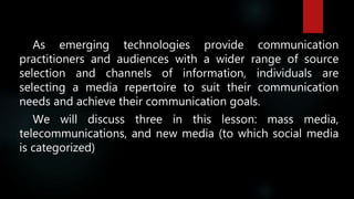 As emerging technologies provide communication
practitioners and audiences with a wider range of source
selection and channels of information, individuals are
selecting a media repertoire to suit their communication
needs and achieve their communication goals.
We will discuss three in this lesson: mass media,
telecommunications, and new media (to which social media
is categorized)
 