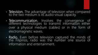 • Television. The advantage of television when compared
to the two medium is its audio-visual capacity.
• Telecommunication. Involves the convergence of
different technologies to transmit information either
over a physical medium (cables) or in the form of
electromagnetic waves.
• Radio. Even before television captured the minds of
the Filipinos, radio was the number one source of
information and entertainment.
 