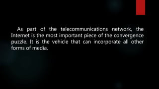 As part of the telecommunications network, the
Internet is the most important piece of the convergence
puzzle. It is the vehicle that can incorporate all other
forms of media.
 