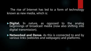 The rise of Internet has led to a form of technology
known as new media, which is:
 Digital. In nature, as opposed to the analog
beginnings of broadcast media (now also shifting into
digital transmission).
 Networked and Dense. As this is connected to and by
various links (websites and webpages) and platforms.
 