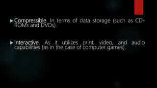  Compressible. In terms of data storage (such as CD-
ROMs and DVDs).
 Interactive. As it utilizes print, video, and audio
capabilities (as in the case of computer games).
 