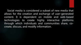 Social media is considered a subset of new media that
allows for the creation and exchange of user-generated
content. It is dependent on mobile and web-based
technologies to create highly interactive platforms
through which individuals and communities share, co-
create, discuss, and modify information.
 