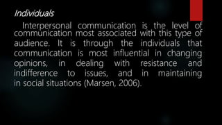Individuals
Interpersonal communication is the level of
communication most associated with this type of
audience. It is through the individuals that
communication is most influential in changing
opinions, in dealing with resistance and
indifference to issues, and in maintaining
in social situations (Marsen, 2006).
 