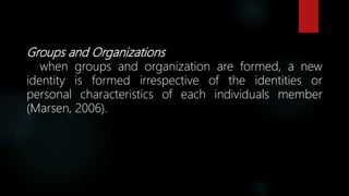 Groups and Organizations
when groups and organization are formed, a new
identity is formed irrespective of the identities or
personal characteristics of each individuals member
(Marsen, 2006).
 