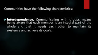 Communities have the following characteristics:
 Interdependence. Communicating with groups means
being aware that each member is an integral part of the
whole and that it needs each other to maintain its
existence and achieve its goals.
 