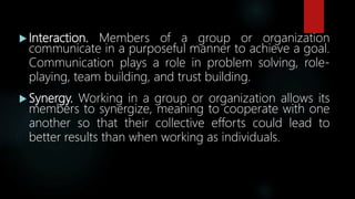  Interaction. Members of a group or organization
communicate in a purposeful manner to achieve a goal.
Communication plays a role in problem solving, role-
playing, team building, and trust building.
 Synergy. Working in a group or organization allows its
members to synergize, meaning to cooperate with one
another so that their collective efforts could lead to
better results than when working as individuals.
 