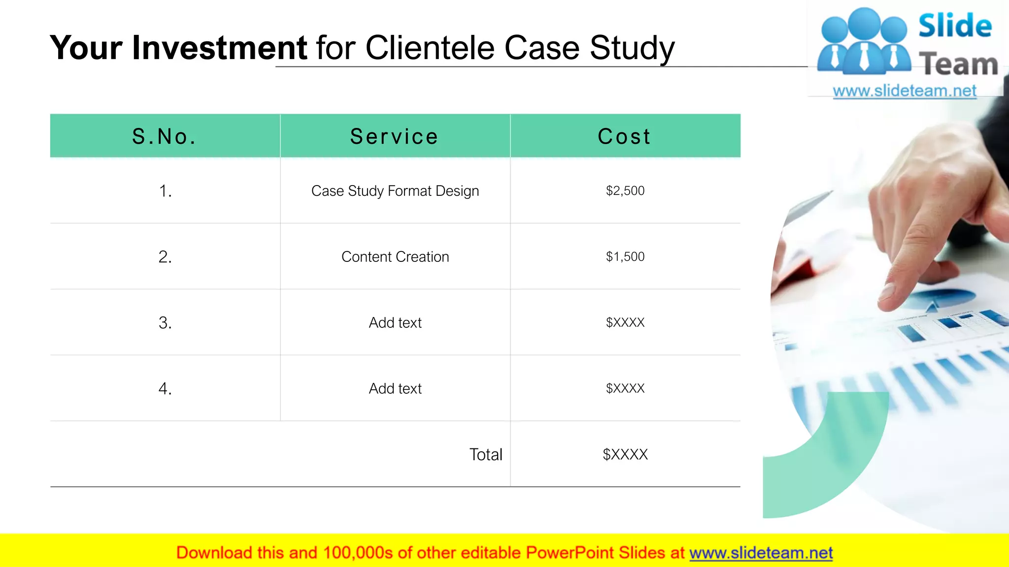 Your Investment for Clientele Case Study
10
S . N o. S e r v ice C o st
1. Case Study Format Design $2,500
2. Content Creation $1,500
3. Add text $XXXX
4. Add text $XXXX
Total $XXXX
 