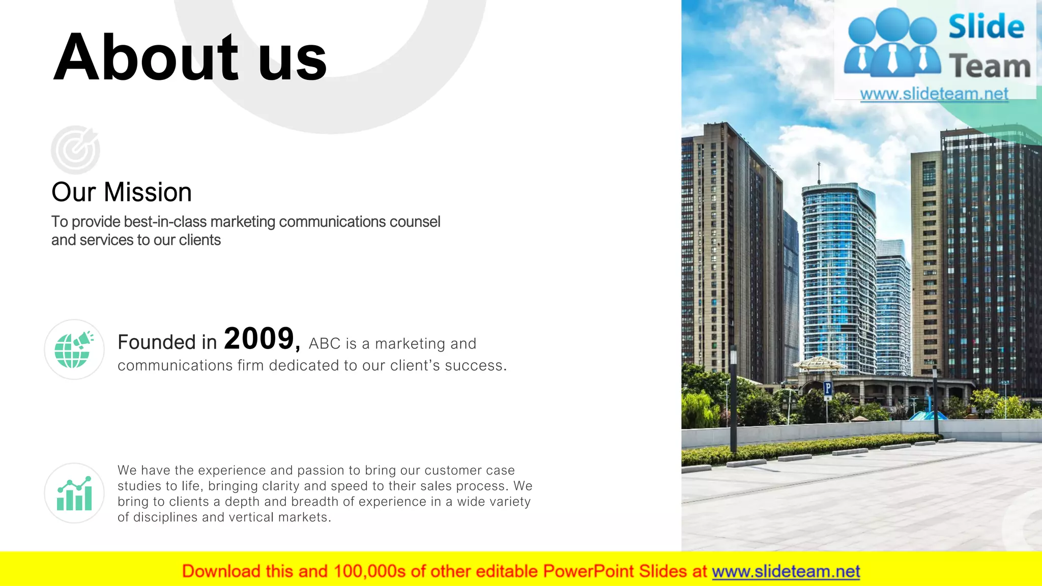 11
Founded in 2009, ABC is a marketing and
communications firm dedicated to our client’s success.
We have the experience and passion to bring our customer case
studies to life, bringing clarity and speed to their sales process. We
bring to clients a depth and breadth of experience in a wide variety
of disciplines and vertical markets.
To provide best-in-class marketing communications counsel
and services to our clients
Our Mission
About us
 