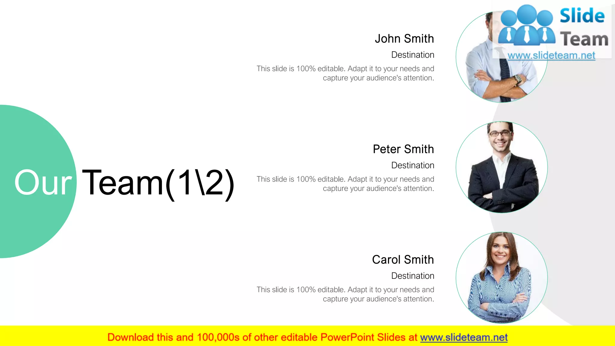Carol Smith
Destination
This slide is 100% editable. Adapt it to your needs and
capture your audience's attention.
Peter Smith
Destination
This slide is 100% editable. Adapt it to your needs and
capture your audience's attention.
John Smith
Destination
This slide is 100% editable. Adapt it to your needs and
capture your audience's attention.
Our Team(12)
13
 