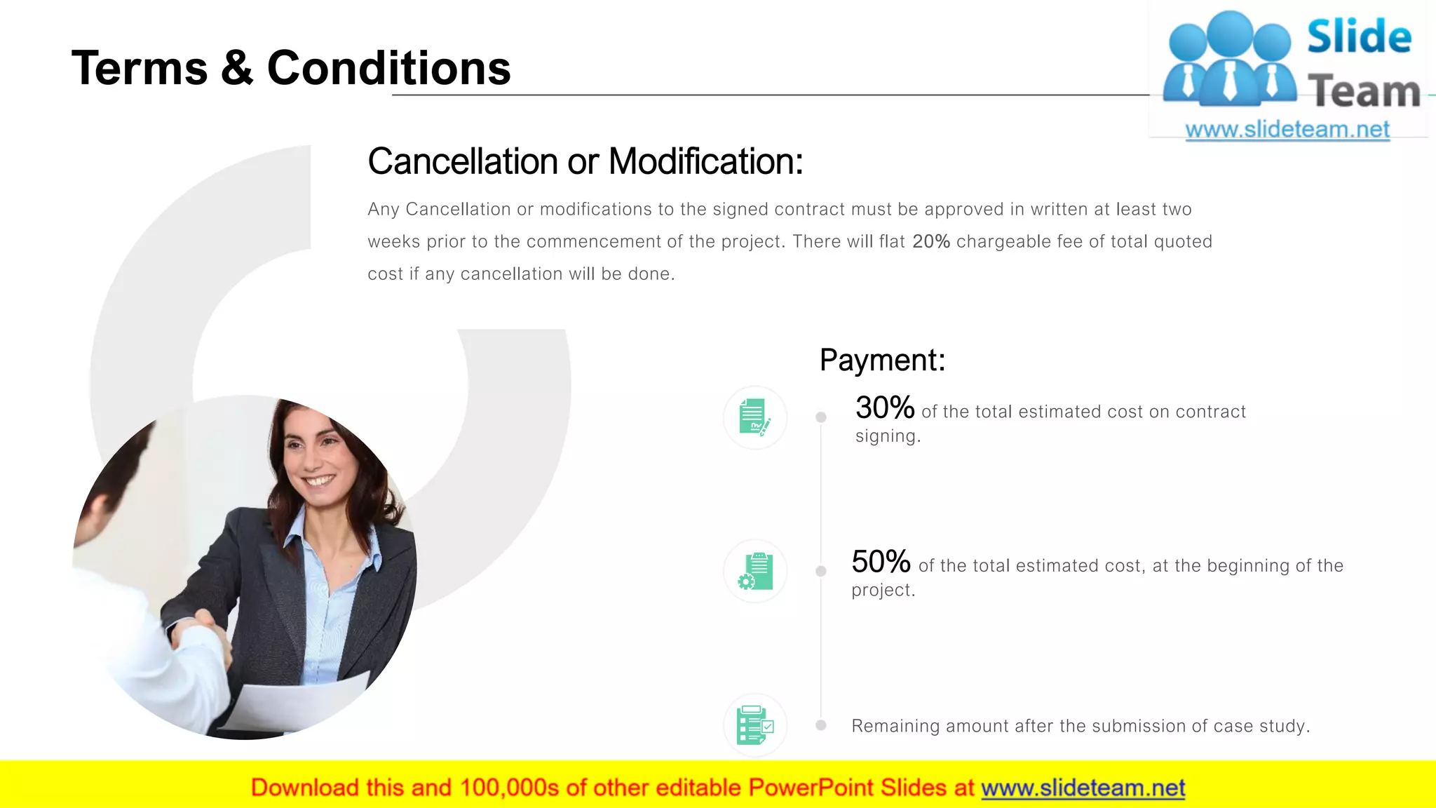 Terms & Conditions
16
Any Cancellation or modifications to the signed contract must be approved in written at least two
weeks prior to the commencement of the project. There will flat 20% chargeable fee of total quoted
cost if any cancellation will be done.
Cancellation or Modification:
Payment:
Remaining amount after the submission of case study.
50% of the total estimated cost, at the beginning of the
project.
30% of the total estimated cost on contract
signing.
 