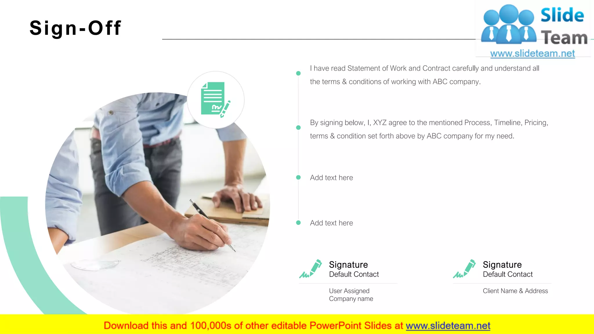 Sign-Off
17
I have read Statement of Work and Contract carefully and understand all
the terms & conditions of working with ABC company.
By signing below, I, XYZ agree to the mentioned Process, Timeline, Pricing,
terms & condition set forth above by ABC company for my need.
Add text here
Add text here
Signature
Default Contact
Client Name & Address
Signature
Default Contact
User Assigned
Company name
 