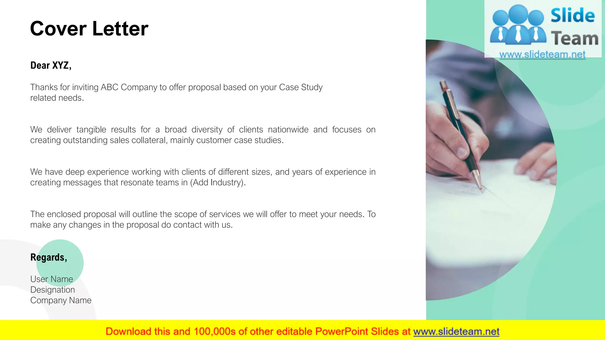 Cover Letter
Dear XYZ,
Thanks for inviting ABC Company to offer proposal based on your Case Study
related needs.
We deliver tangible results for a broad diversity of clients nationwide and focuses on
creating outstanding sales collateral, mainly customer case studies.
We have deep experience working with clients of different sizes, and years of experience in
creating messages that resonate teams in (Add Industry).
The enclosed proposal will outline the scope of services we will offer to meet your needs. To
make any changes in the proposal do contact with us.
Regards,
User Name
Designation
Company Name
2
 