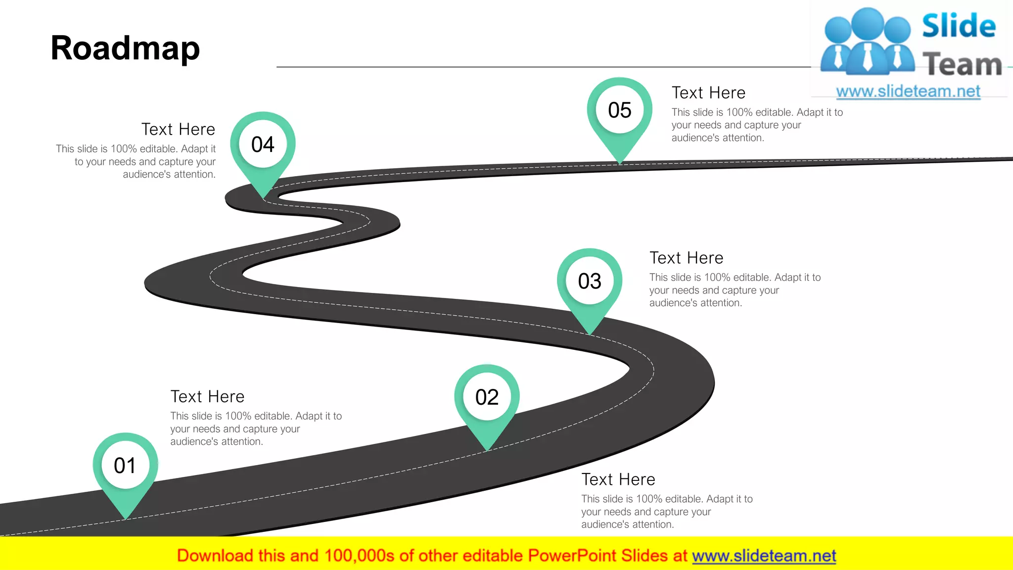 Roadmap
20
02
This slide is 100% editable. Adapt it to
your needs and capture your
audience's attention.
Text Here
03 This slide is 100% editable. Adapt it to
your needs and capture your
audience's attention.
Text Here
05 This slide is 100% editable. Adapt it to
your needs and capture your
audience's attention.
Text Here
04This slide is 100% editable. Adapt it
to your needs and capture your
audience's attention.
Text Here
01
This slide is 100% editable. Adapt it to
your needs and capture your
audience's attention.
Text Here
 