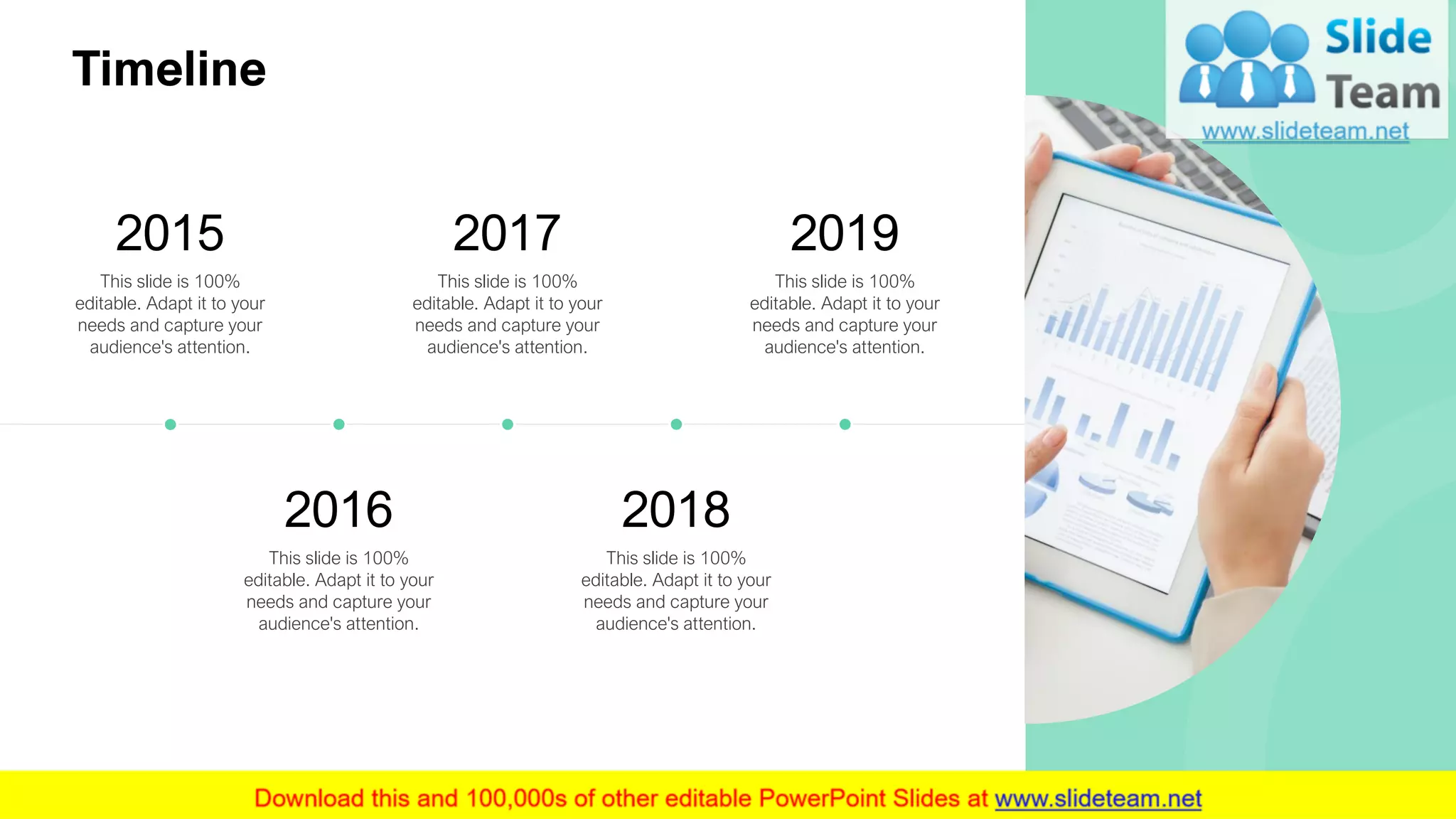 This slide is 100%
editable. Adapt it to your
needs and capture your
audience's attention.
2015
This slide is 100%
editable. Adapt it to your
needs and capture your
audience's attention.
2016
This slide is 100%
editable. Adapt it to your
needs and capture your
audience's attention.
2017
This slide is 100%
editable. Adapt it to your
needs and capture your
audience's attention.
2018
This slide is 100%
editable. Adapt it to your
needs and capture your
audience's attention.
2019
TimelineTimeline
23
 