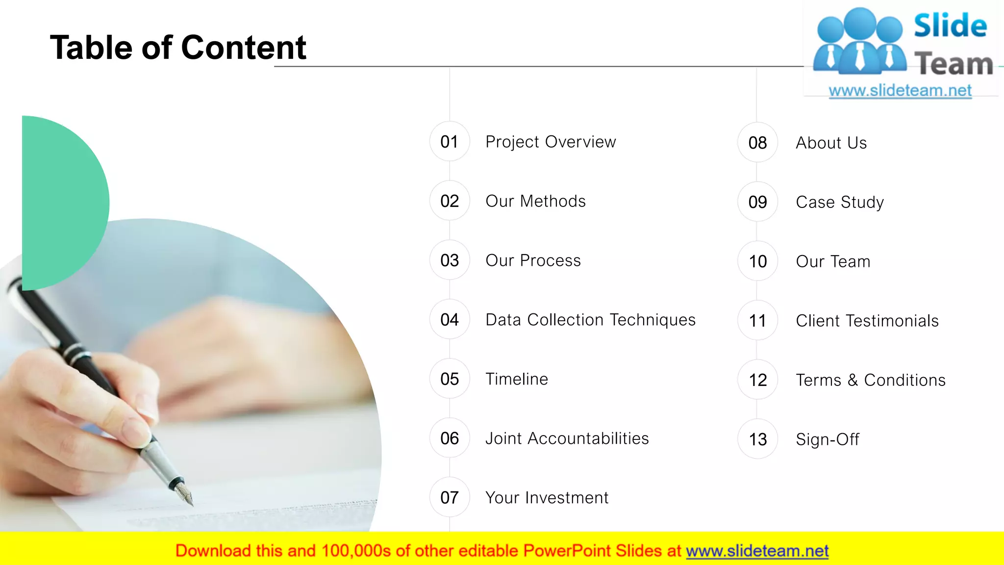 Table of Content
3
Project Overview01
Our Methods02
Our Process03
Data Collection Techniques04
Timeline05
Your Investment07
Joint Accountabilities06
About Us08
Case Study09
Our Team10
Client Testimonials11
Terms & Conditions12
Sign-Off13
 