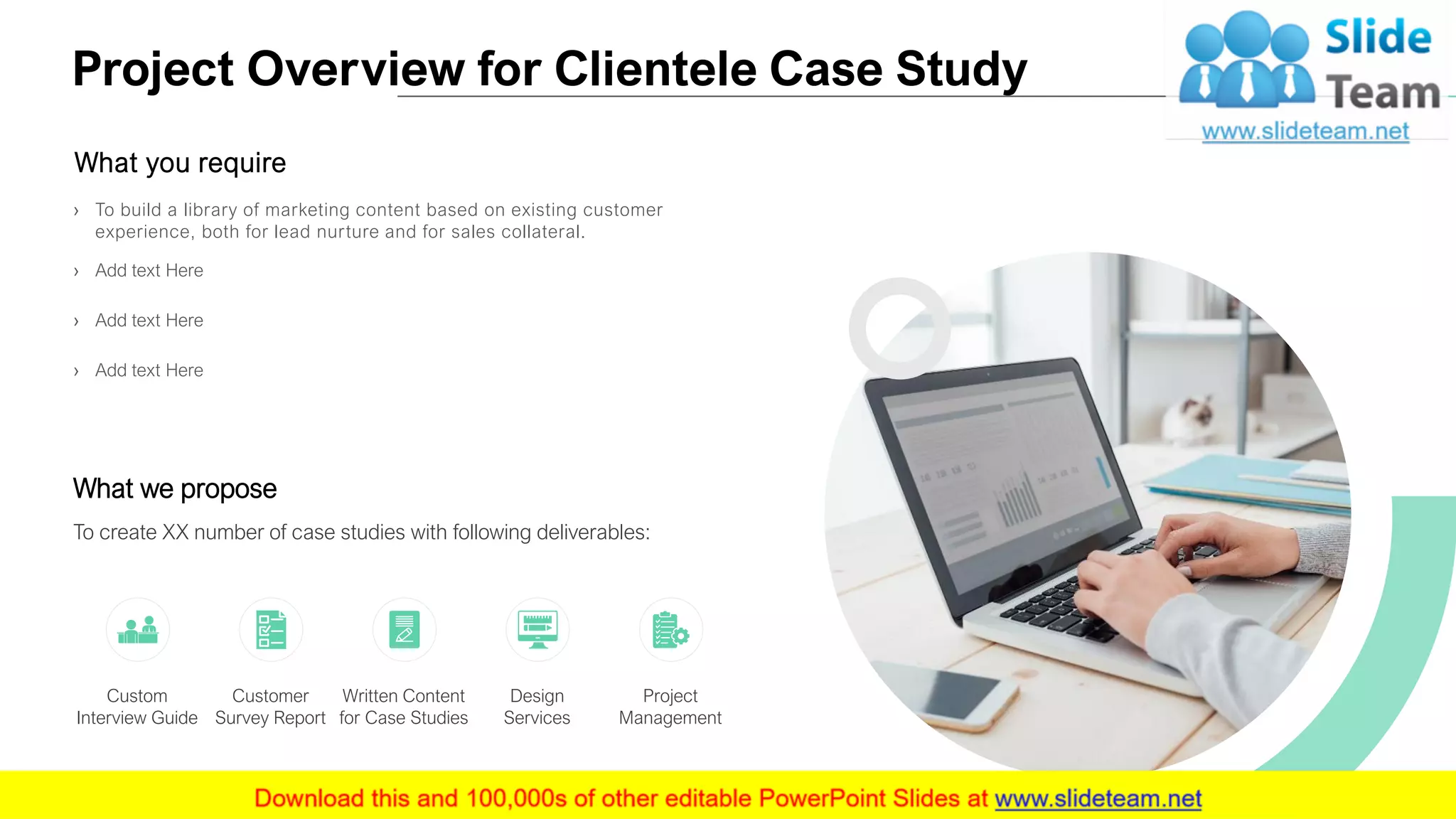 Project Overview for Clientele Case Study
4
What you require
› To build a library of marketing content based on existing customer
experience, both for lead nurture and for sales collateral.
› Add text Here
› Add text Here
› Add text Here
What we propose
To create XX number of case studies with following deliverables:
Custom
Interview Guide
Customer
Survey Report
Design
Services
Written Content
for Case Studies
Project
Management
 
