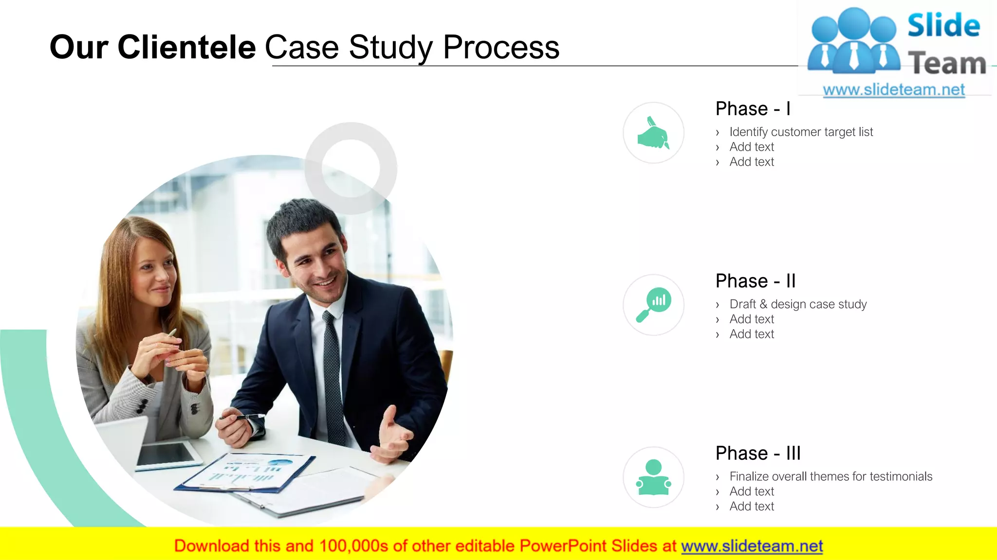 Our Clientele Case Study Process
6
Phase - I
› Identify customer target list
› Add text
› Add text
Phase - II
› Draft & design case study
› Add text
› Add text
Phase - III
› Finalize overall themes for testimonials
› Add text
› Add text
 