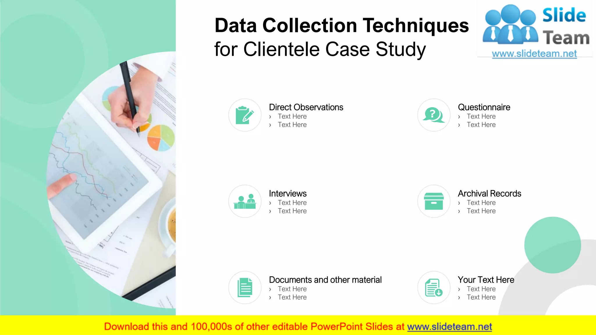 Data Collection Techniques
for Clientele Case Study
7
Direct Observations
› Text Here
› Text Here
Questionnaire
› Text Here
› Text Here
Interviews
› Text Here
› Text Here
Archival Records
› Text Here
› Text Here
Documents and other material
› Text Here
› Text Here
Your Text Here
› Text Here
› Text Here
 
