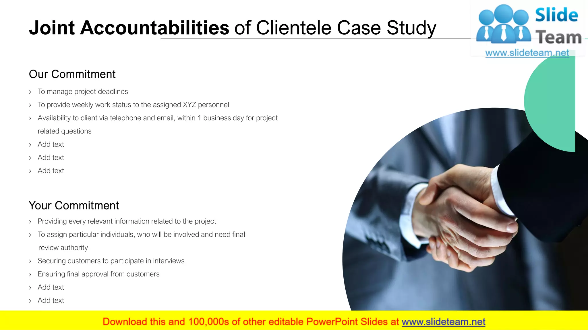 Joint Accountabilities of Clientele Case Study
› To manage project deadlines
› To provide weekly work status to the assigned XYZ personnel
› Availability to client via telephone and email, within 1 business day for project
related questions
› Add text
› Add text
› Add text
Our Commitment
› Providing every relevant information related to the project
› To assign particular individuals, who will be involved and need final
review authority
› Securing customers to participate in interviews
› Ensuring final approval from customers
› Add text
› Add text
Your Commitment
9
 