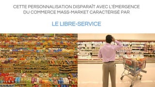 CETTE PERSONNALISATION DISPARAÎT AVEC L’ÉMERGENCE
DU COMMERCE MASS-MARKET CARACTÉRISÉ PAR
LE LIBRE-SERVICE
 
