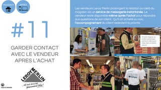 #11GARDER CONTACT
AVEC LE VENDEUR
APRES L’ACHAT
Les vendeurs Leroy Merlin prolongent la relation au-delà du
magasin via un service de messagerie instantanée. Le
vendeur reste disponible même après l’achat pour répondre
aux questions de son client. Qu’il ait acheté ou non,
l’accompagnement du client redevient la priorité.
PENDANT APRES
 