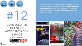 Les membres ayant téléchargé l’Appli en ‘opt in’ peuvent
être contactés par les vendeurs qui accèdent à leur Profil
Personnel pour partager des infos (entre « fans de jeux
vidéos ») et leur envoyer du contenu personnalisé selon
leurs préférences.
PENDANT
#12CONSEILLER LE
CLIENT EN
ACCEDANT A SON
ESPACE
PERSONNEL
APRESAVANT
 