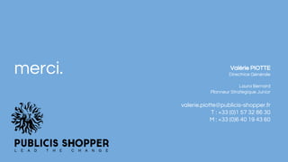 merci. Valérie PIOTTE
Directrice Générale
Laura Bernard
Planneur Stratégique Junior
valerie.piotte@publicis-shopper.fr
T : +33 (0)1 57 32 86 30
M : +33 (0)6 40 19 43 60
 