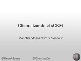 Clientelizando el sCRM

          Monetizando los “like” y “Follows”




@HugoASaenz         @ClientingCo
 