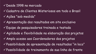 Desde 1998 no mercado
Cadastro de Clientes Misteriosos em todo o Brasil
Ações "sob medida”
Apresentação dos resultados em site exclusivo
Equipe de pesquisadores treinada e testada
Agilidade e flexibilidade na elaboração dos projetos
Amplo acesso aos Coordenadores dos projetos
Possibilidade de apresentação de resultados “in loco”
Possibilidade de treinamento de sua linha de frente
 