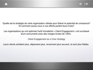Quelle est la stratégie de votre organisation utilisée pour libérer le potentiel de croissance?
                  Et comment savez-vous si vos efforts portent leurs fruits?

 Les organisations qui ont optimisé l’actif immatériel « Client Engagement » ont surclassé
                  leurs concurrents avec des marges brutes de +26%.

                           Client Engagement as a Core Strategy

Leurs clients achètent plus, dépensent plus, reviennent plus souvent, et sont plus fidèles.
 